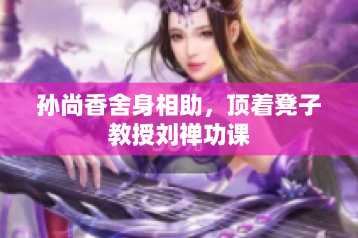 孙尚香舍身相助，顶着凳子教授刘禅功课