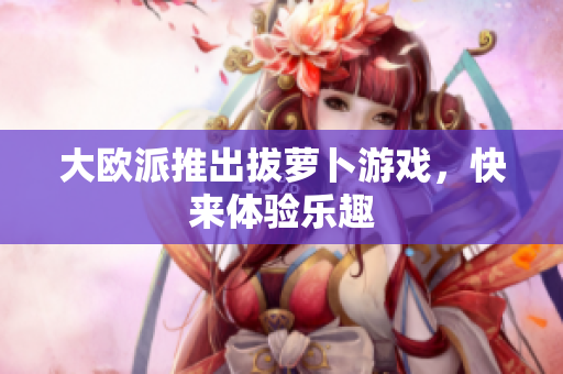 大欧派推出拔萝卜游戏，快来体验乐趣