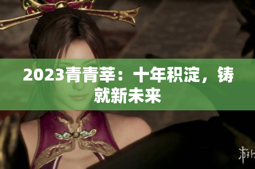 2023青青莘：十年积淀，铸就新未来