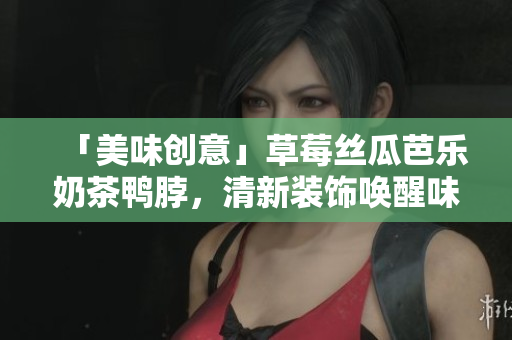 「美味创意」草莓丝瓜芭乐奶茶鸭脖，清新装饰唤醒味蕾