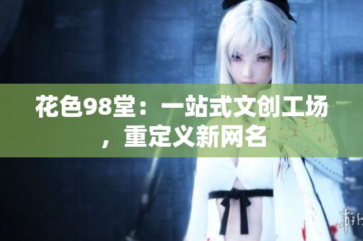 花色98堂：一站式文创工场，重定义新网名