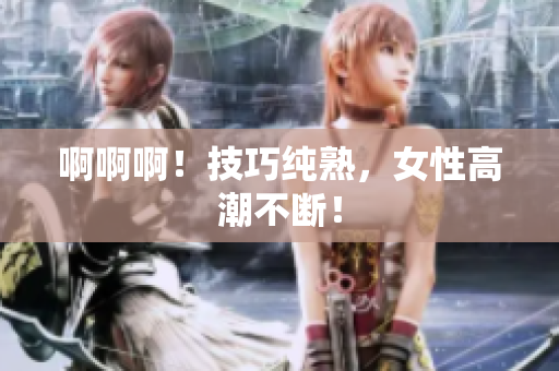 啊啊啊！技巧纯熟，女性高潮不断！