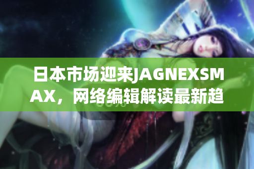 日本市场迎来JAGNEXSMAX，网络编辑解读最新趋势