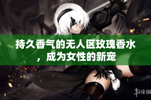 持久香气的无人区玫瑰香水，成为女性的新宠