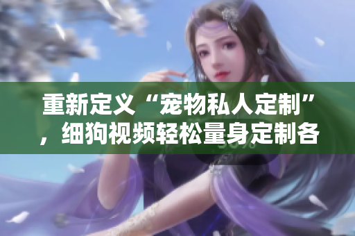 重新定义“宠物私人定制”，细狗视频轻松量身定制各类宠物个性化视频