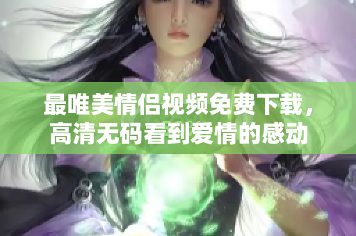 最唯美情侣视频免费下载，高清无码看到爱情的感动