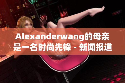 Alexanderwang的母亲是一名时尚先锋 - 新闻报道