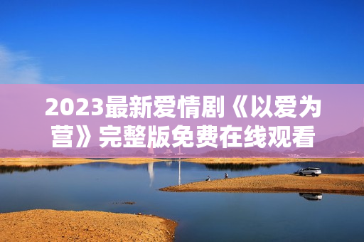 2023最新爱情剧《以爱为营》完整版免费在线观看