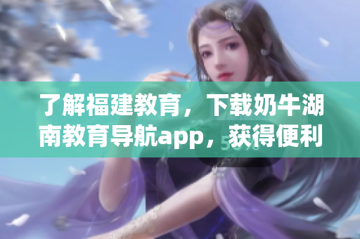 了解福建教育，下载奶牛湖南教育导航app，获得便利优惠