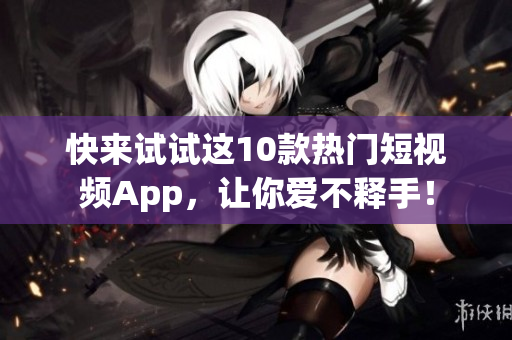 快来试试这10款热门短视频App，让你爱不释手！