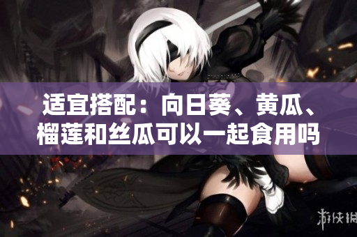 适宜搭配：向日葵、黄瓜、榴莲和丝瓜可以一起食用吗