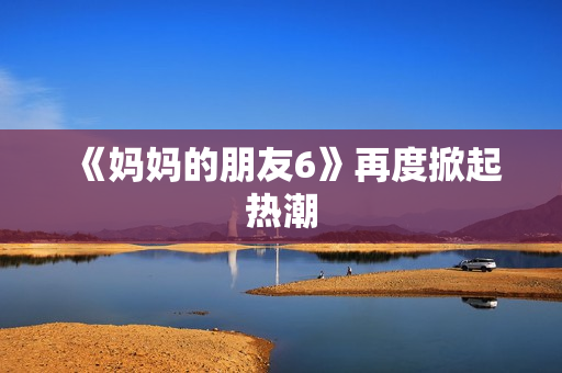 《妈妈的朋友6》再度掀起热潮
