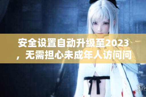 安全设置自动升级至2023，无需担心未成年人访问问题