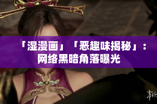 「湿漫画」「恶趣味揭秘」：网络黑暗角落曝光