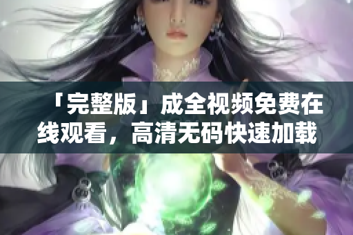「完整版」成全视频免费在线观看，高清无码快速加载