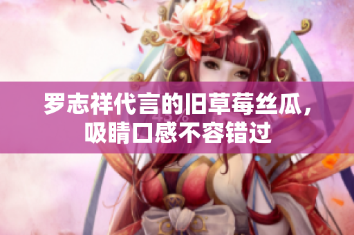 罗志祥代言的旧草莓丝瓜，吸睛口感不容错过
