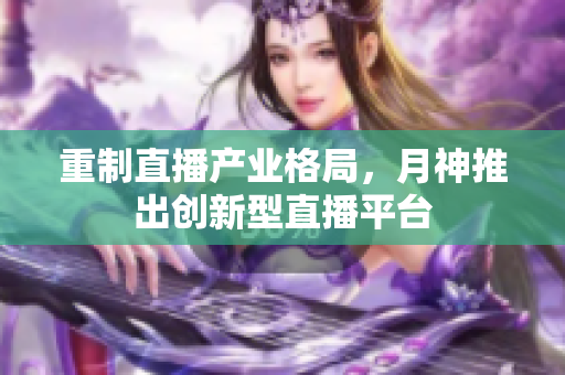 重制直播产业格局，月神推出创新型直播平台