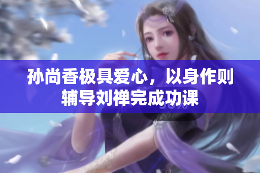 孙尚香极具爱心，以身作则辅导刘禅完成功课