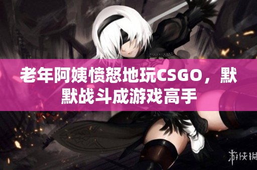 老年阿姨愤怒地玩CSGO，默默战斗成游戏高手