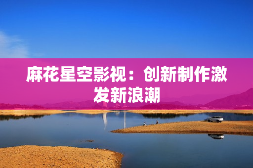麻花星空影视：创新制作激发新浪潮