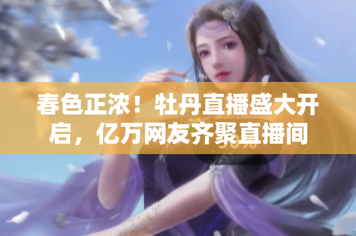春色正浓！牡丹直播盛大开启，亿万网友齐聚直播间