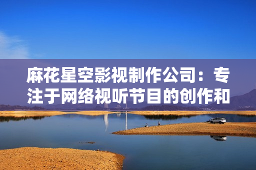 麻花星空影视制作公司：专注于网络视听节目的创作和推广