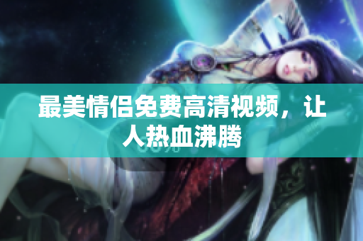 最美情侣免费高清视频，让人热血沸腾