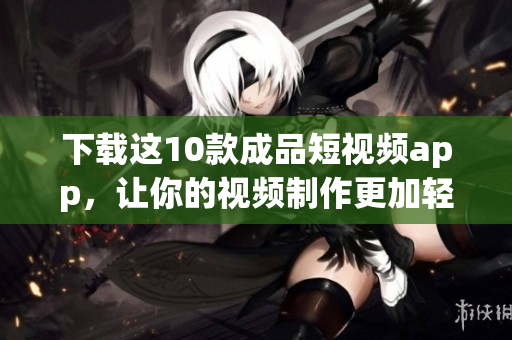 下载这10款成品短视频app，让你的视频制作更加轻松！