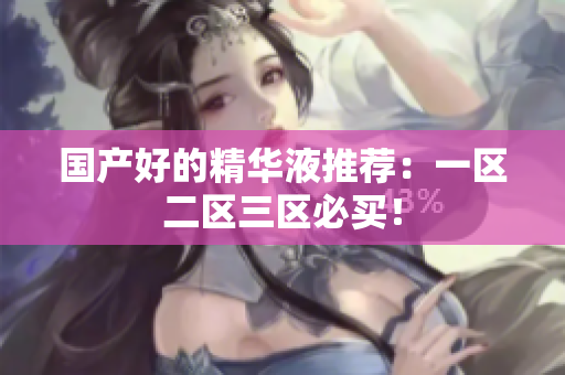 国产好的精华液推荐：一区二区三区必买！