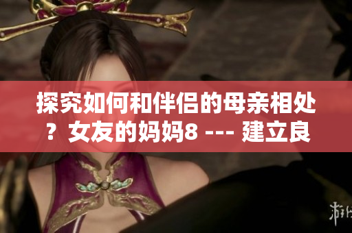 探究如何和伴侣的母亲相处？女友的妈妈8 --- 建立良好关系和伴侣的母亲相处的秘诀