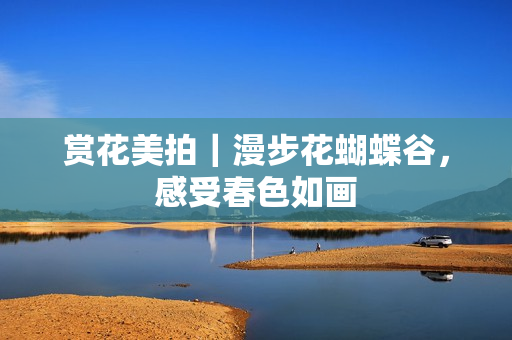 赏花美拍｜漫步花蝴蝶谷，感受春色如画