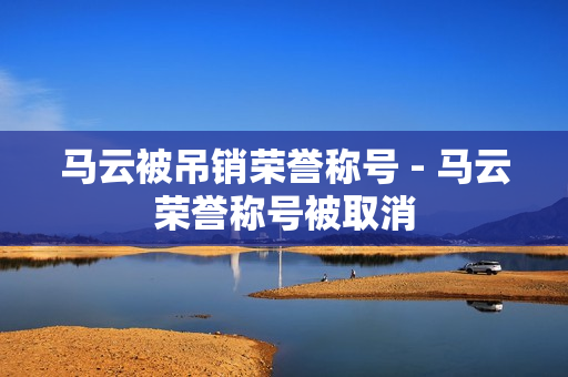马云被吊销荣誉称号 - 马云荣誉称号被取消