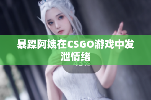 暴躁阿姨在CSGO游戏中发泄情绪