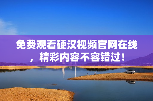 免费观看硬汉视频官网在线，精彩内容不容错过！
