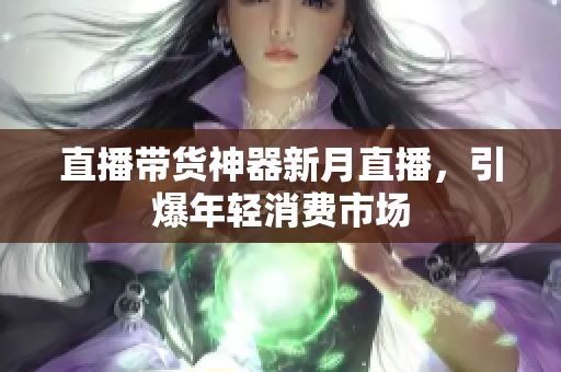 直播带货神器新月直播，引爆年轻消费市场