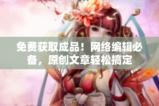 免费获取成品！网络编辑必备，原创文章轻松搞定