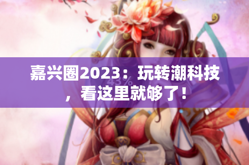 嘉兴圈2023：玩转潮科技，看这里就够了！