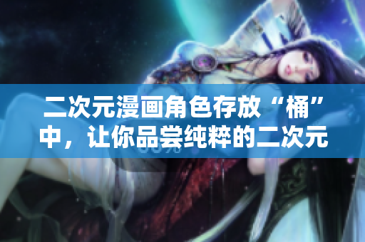 二次元漫画角色存放“桶”中，让你品尝纯粹的二次元魅力！