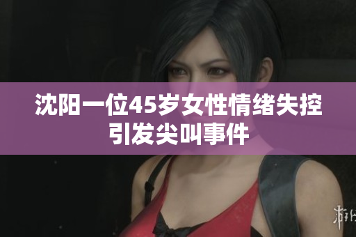 沈阳一位45岁女性情绪失控引发尖叫事件