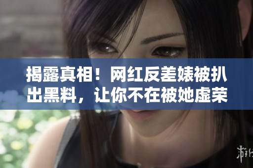 揭露真相！网红反差婊被扒出黑料，让你不在被她虚荣蒙蔽