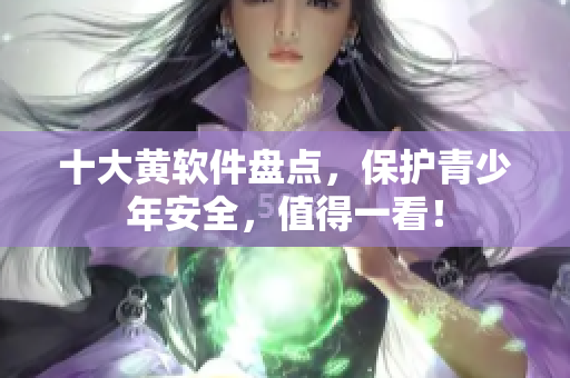 十大黄软件盘点，保护青少年安全，值得一看！