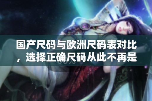 国产尺码与欧洲尺码表对比，选择正确尺码从此不再是难题