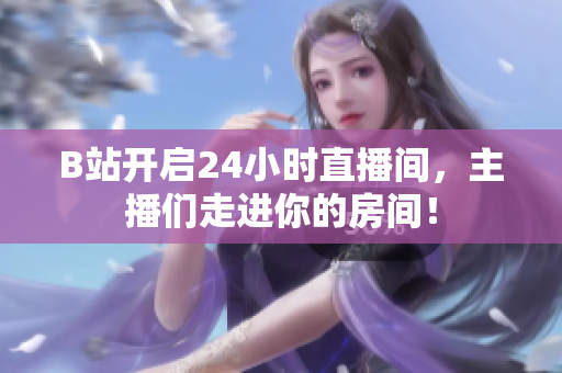 B站开启24小时直播间，主播们走进你的房间！