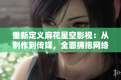 重新定义麻花星空影视：从制作到传媒，全面拥抱网络视界