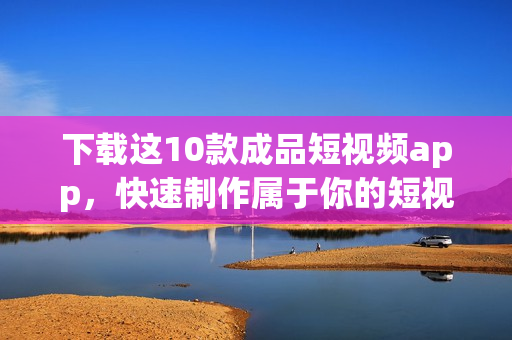 下载这10款成品短视频app，快速制作属于你的短视频