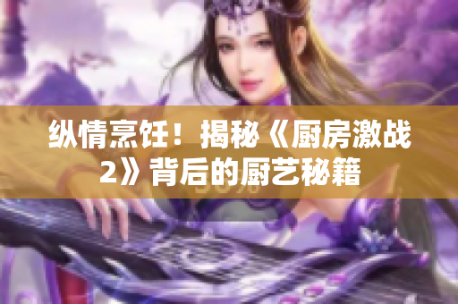 纵情烹饪！揭秘《厨房激战2》背后的厨艺秘籍