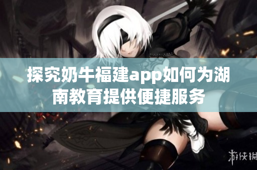 探究奶牛福建app如何为湖南教育提供便捷服务
