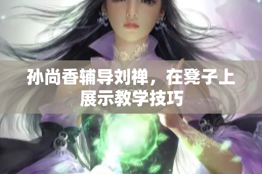 孙尚香辅导刘禅，在凳子上展示教学技巧