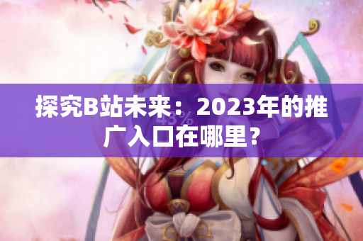 探究B站未来：2023年的推广入口在哪里？