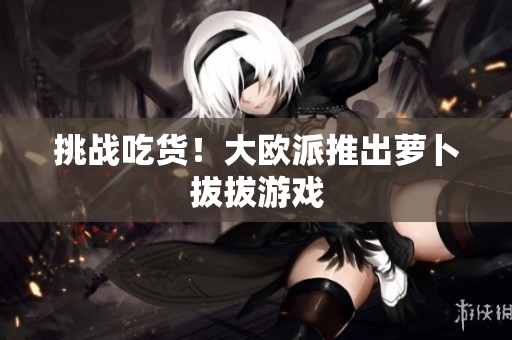 挑战吃货！大欧派推出萝卜拔拔游戏